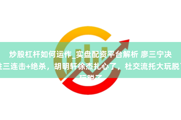 炒股杠杆如何运作_实盘配资平台解析 廖三宁决胜三连击+绝杀，胡明轩徐杰扎心了，杜交流托大玩脱了