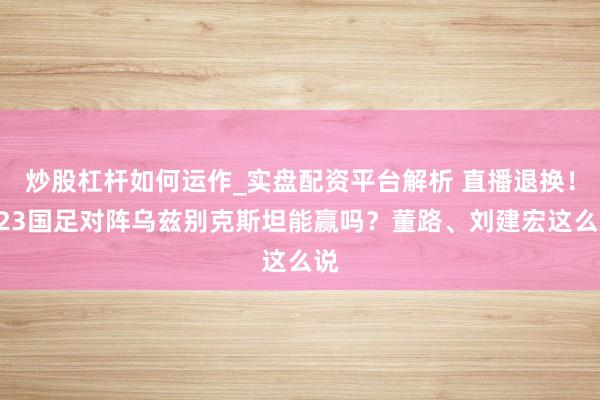 炒股杠杆如何运作_实盘配资平台解析 直播退换！U23国足对阵乌兹别克斯坦能赢吗？董路、刘建宏这么说