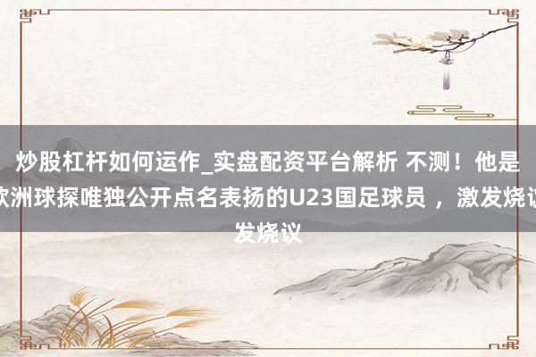 炒股杠杆如何运作_实盘配资平台解析 不测！他是欧洲球探唯独公开点名表扬的U23国足球员 ，激发烧议