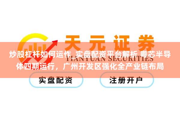 炒股杠杆如何运作_实盘配资平台解析 粤芯半导体四期运行，广州开发区强化全产业链布局
