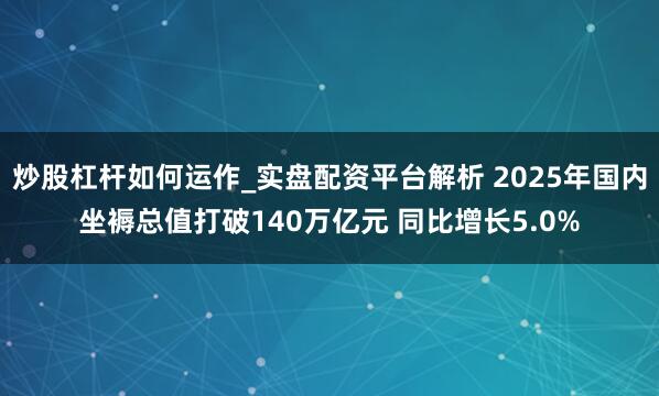 炒股杠杆如何运作_实盘配资平台解析 2025年国内坐褥总值打破140万亿元 同比增长5.0%