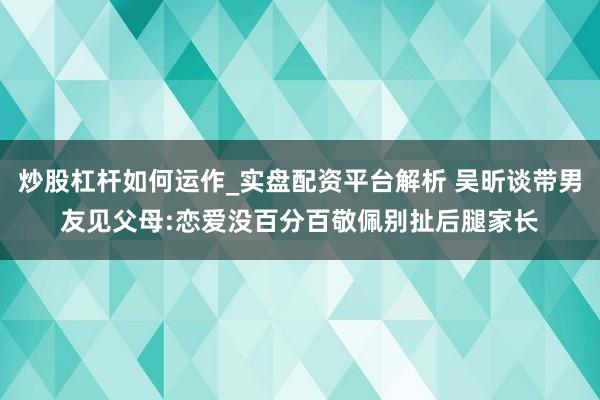 炒股杠杆如何运作_实盘配资平台解析 吴昕谈带男友见父母:恋爱没百分百敬佩别扯后腿家长
