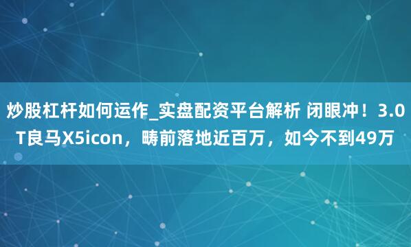 炒股杠杆如何运作_实盘配资平台解析 闭眼冲！3.0T良马X5icon，畴前落地近百万，如今不到49万